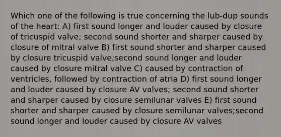 Which one of the following is true concerning the lub-dup sounds of <a href='https://www.questionai.com/knowledge/kya8ocqc6o-the-heart' class='anchor-knowledge'>the heart</a>: A) first sound longer and louder caused by closure of tricuspid valve; second sound shorter and sharper caused by closure of mitral valve B) first sound shorter and sharper caused by closure tricuspid valve;second sound longer and louder caused by closure mitral valve C) caused by contraction of ventricles, followed by contraction of atria D) first sound longer and louder caused by closure AV valves; second sound shorter and sharper caused by closure semilunar valves E) first sound shorter and sharper caused by closure semilunar valves;second sound longer and louder caused by closure AV valves