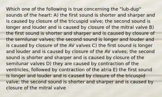 Which one of the following is true concerning the "lub-dup" sounds of the heart: A) the first sound is shorter and sharper and is caused by closure of the tricuspid valve; the second sound is longer and louder and is caused by closure of the mitral valve B) the first sound is shorter and sharper and is caused by closure of the semilunar valves; the second sound is longer and louder and is caused by closure of the AV valves C) the first sound is longer and louder and is caused by closure of the AV valves; the second sound is shorter and sharper and is caused by closure of the semilunar valves D) they are caused by contraction of the ventricles, followed by contraction of the atria E) the first sound is longer and louder and is caused by closure of the tricuspid valve; the second sound is shorter and sharper and is caused by closure of the mitral valve