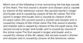 Which one of the following is true concerning the lub-dup sounds of the heart: The first sound is shorter and sharper and is caused by closure of the semilunar valves; the second sound is longer and louder and is caused by closure of the AV valves The first sound is longer and louder and is caused by closure of the tricuspid valve; the second sound is shorter and sharper and is caused by closure of the mitral valve The first sound is shorter and sharper and is caused by closure of the tricuspid valve; the second sound is longer and louder and is caused by closure of the mitral valve The first sound is longer and louder and is caused by closure of the AV valves; the second sound is shorter and sharper and is caused by closure of the semilunar valves