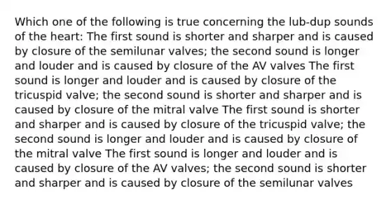 Which one of the following is true concerning the lub-dup sounds of the heart: The first sound is shorter and sharper and is caused by closure of the semilunar valves; the second sound is longer and louder and is caused by closure of the AV valves The first sound is longer and louder and is caused by closure of the tricuspid valve; the second sound is shorter and sharper and is caused by closure of the mitral valve The first sound is shorter and sharper and is caused by closure of the tricuspid valve; the second sound is longer and louder and is caused by closure of the mitral valve The first sound is longer and louder and is caused by closure of the AV valves; the second sound is shorter and sharper and is caused by closure of the semilunar valves