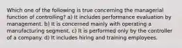 Which one of the following is true concerning the managerial function of controlling? a) It includes performance evaluation by management. b) It is concerned mainly with operating a manufacturing segment. c) It is performed only by the controller of a company. d) It includes hiring and training employees.