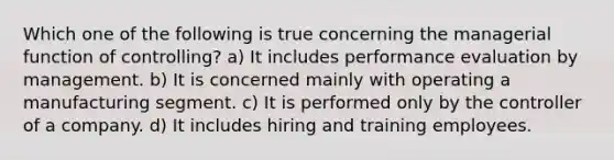 Which one of the following is true concerning the managerial function of controlling? a) It includes performance evaluation by management. b) It is concerned mainly with operating a manufacturing segment. c) It is performed only by the controller of a company. d) It includes hiring and training employees.