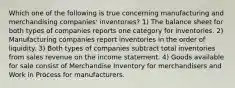 Which one of the following is true concerning manufacturing and merchandising companies' inventories? 1) The balance sheet for both types of companies reports one category for inventories. 2) Manufacturing companies report inventories in the order of liquidity. 3) Both types of companies subtract total inventories from sales revenue on the income statement. 4) Goods available for sale consist of Merchandise Inventory for merchandisers and Work in Process for manufacturers.