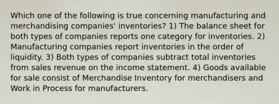 Which one of the following is true concerning manufacturing and merchandising companies' inventories? 1) The balance sheet for both types of companies reports one category for inventories. 2) Manufacturing companies report inventories in the order of liquidity. 3) Both types of companies subtract total inventories from sales revenue on the income statement. 4) Goods available for sale consist of Merchandise Inventory for merchandisers and Work in Process for manufacturers.