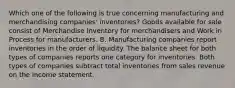 Which one of the following is true concerning manufacturing and merchandising companies' inventories? Goods available for sale consist of Merchandise Inventory for merchandisers and Work in Process for manufacturers. B. Manufacturing companies report inventories in the order of liquidity. The balance sheet for both types of companies reports one category for inventories. Both types of companies subtract total inventories from sales revenue on the income statement.