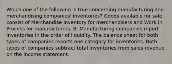 Which one of the following is true concerning manufacturing and merchandising companies' inventories? Goods available for sale consist of Merchandise Inventory for merchandisers and Work in Process for manufacturers. B. Manufacturing companies report inventories in the order of liquidity. The balance sheet for both types of companies reports one category for inventories. Both types of companies subtract total inventories from sales revenue on the income statement.