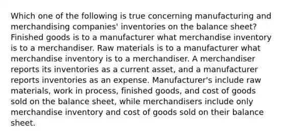 Which one of the following is true concerning manufacturing and merchandising companies' inventories on the balance sheet? Finished goods is to a manufacturer what merchandise inventory is to a merchandiser. Raw materials is to a manufacturer what merchandise inventory is to a merchandiser. A merchandiser reports its inventories as a current asset, and a manufacturer reports inventories as an expense. Manufacturer's include raw materials, work in process, finished goods, and cost of goods sold on the balance sheet, while merchandisers include only merchandise inventory and cost of goods sold on their balance sheet.