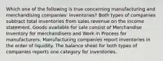 Which one of the following is true concerning manufacturing and merchandising companies' inventories? Both types of companies subtract total inventories from sales revenue on the income statement. Goods available for sale consist of Merchandise Inventory for merchandisers and Work in Process for manufacturers. Manufacturing companies report inventories in the order of liquidity. The balance sheet for both types of companies reports one category for inventories.