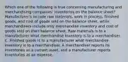 Which one of the following is true concerning manufacturing and merchandising companies' inventories on the balance sheet? Manufacturer's include raw materials, work in process, finished goods, and cost of goods sold on the balance sheet, while merchandisers include only merchandise inventory and cost of goods sold on their balance sheet. Raw materials is to a manufacturer what merchandise inventory is to a merchandiser. C. Finished goods is to a manufacturer what merchandise inventory is to a merchandiser. A merchandiser reports its inventories as a current asset, and a manufacturer reports inventories as an expense.