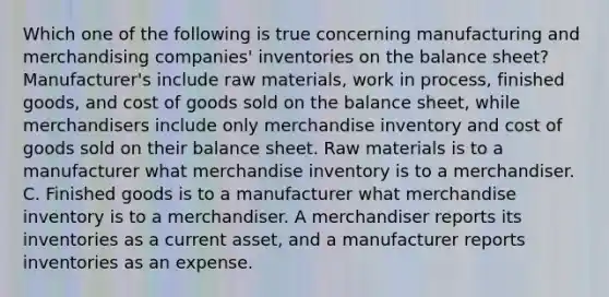 Which one of the following is true concerning manufacturing and merchandising companies' inventories on the balance sheet? Manufacturer's include raw materials, work in process, finished goods, and cost of goods sold on the balance sheet, while merchandisers include only merchandise inventory and cost of goods sold on their balance sheet. Raw materials is to a manufacturer what merchandise inventory is to a merchandiser. C. Finished goods is to a manufacturer what merchandise inventory is to a merchandiser. A merchandiser reports its inventories as a current asset, and a manufacturer reports inventories as an expense.