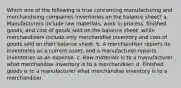 Which one of the following is true concerning manufacturing and merchandising companies inventories on the balance sheet? a. Manufacturers include raw materials, work in process, finished goods, and cost of goods sold on the balance sheet, while merchandisers include only merchandise inventory and cost of goods sold on their balance sheet. b. A merchandiser reports its inventories as a current asset, and a manufacturer reports inventories as an expense. c. Raw materials is to a manufacturer what merchandise inventory is to a merchandiser. d. Finished goods is to a manufacturer what merchandise inventory is to a merchandiser.