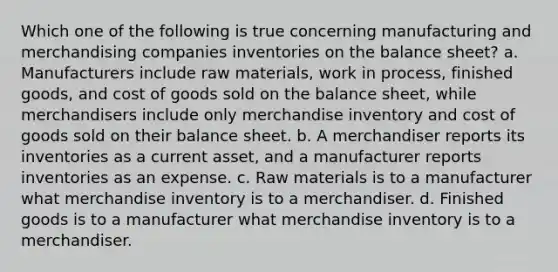 Which one of the following is true concerning manufacturing and merchandising companies inventories on the balance sheet? a. Manufacturers include raw materials, work in process, finished goods, and cost of goods sold on the balance sheet, while merchandisers include only merchandise inventory and cost of goods sold on their balance sheet. b. A merchandiser reports its inventories as a current asset, and a manufacturer reports inventories as an expense. c. Raw materials is to a manufacturer what merchandise inventory is to a merchandiser. d. Finished goods is to a manufacturer what merchandise inventory is to a merchandiser.