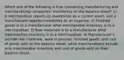 Which one of the following is true concerning manufacturing and merchandising companies' inventories on the balance sheet? 1) A merchandiser reports its inventories as a current asset, and a manufacturer reports inventories as an expense. 2) Finished goods is to a manufacturer what merchandise inventory is to a merchandiser. 3) Raw materials is to a manufacturer what merchandise inventory is to a merchandiser. 4) Manufacturer's include raw materials, work in process, finished goods, and cost of goods sold on the balance sheet, while merchandisers include only merchandise inventory and cost of goods sold on their balance sheet.