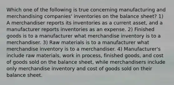 Which one of the following is true concerning manufacturing and merchandising companies' inventories on the balance sheet? 1) A merchandiser reports its inventories as a current asset, and a manufacturer reports inventories as an expense. 2) Finished goods is to a manufacturer what merchandise inventory is to a merchandiser. 3) Raw materials is to a manufacturer what merchandise inventory is to a merchandiser. 4) Manufacturer's include raw materials, work in process, finished goods, and cost of goods sold on the balance sheet, while merchandisers include only merchandise inventory and cost of goods sold on their balance sheet.