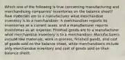 Which one of the following is true concerning manufacturing and merchandising companies' inventories on the balance sheet? Raw materials are to a manufacturer what merchandise inventory is to a merchandiser. A merchandiser reports its inventories as a current asset, and a manufacturer reports inventories as an expense. Finished goods are to a manufacturer what merchandise inventory is to a merchandiser. Manufacturers include raw materials, work in process, finished goods, and cost of goods sold on the balance sheet, while merchandisers include only merchandise inventory and cost of goods sold on their balance sheet.