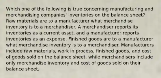 Which one of the following is true concerning manufacturing and merchandising companies' inventories on the balance sheet? Raw materials are to a manufacturer what merchandise inventory is to a merchandiser. A merchandiser reports its inventories as a current asset, and a manufacturer reports inventories as an expense. Finished goods are to a manufacturer what merchandise inventory is to a merchandiser. Manufacturers include raw materials, work in process, finished goods, and cost of goods sold on the balance sheet, while merchandisers include only merchandise inventory and cost of goods sold on their balance sheet.