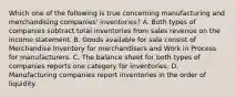 Which one of the following is true concerning manufacturing and merchandising companies' inventories? A. Both types of companies subtract total inventories from sales revenue on the income statement. B. Goods available for sale consist of Merchandise Inventory for merchandisers and Work in Process for manufacturers. C. The balance sheet for both types of companies reports one category for inventories. D. Manufacturing companies report inventories in the order of liquidity.