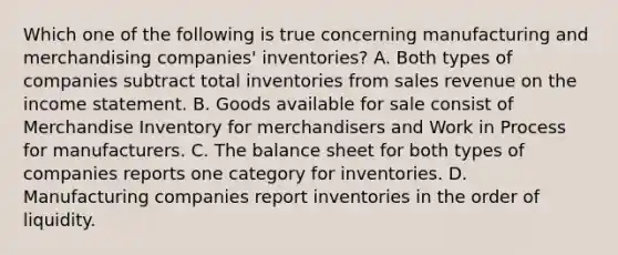 Which one of the following is true concerning manufacturing and merchandising companies' inventories? A. Both types of companies subtract total inventories from sales revenue on the income statement. B. Goods available for sale consist of Merchandise Inventory for merchandisers and Work in Process for manufacturers. C. The balance sheet for both types of companies reports one category for inventories. D. Manufacturing companies report inventories in the order of liquidity.