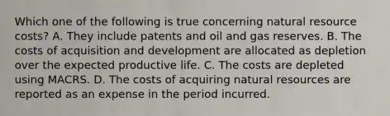 Which one of the following is true concerning natural resource costs? A. They include patents and oil and gas reserves. B. The costs of acquisition and development are allocated as depletion over the expected productive life. C. The costs are depleted using MACRS. D. The costs of acquiring natural resources are reported as an expense in the period incurred.