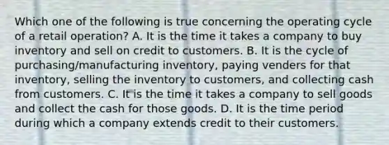 Which one of the following is true concerning the operating cycle of a retail operation? A. It is the time it takes a company to buy inventory and sell on credit to customers. B. It is the cycle of purchasing/manufacturing inventory, paying venders for that inventory, selling the inventory to customers, and collecting cash from customers. C. It is the time it takes a company to sell goods and collect the cash for those goods. D. It is the time period during which a company extends credit to their customers.