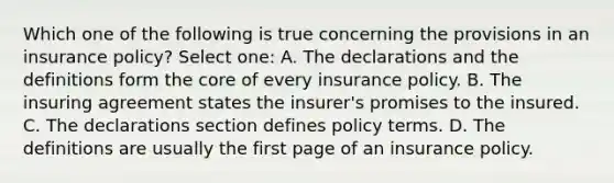 Which one of the following is true concerning the provisions in an insurance policy? Select one: A. The declarations and the definitions form the core of every insurance policy. B. The insuring agreement states the insurer's promises to the insured. C. The declarations section defines policy terms. D. The definitions are usually the first page of an insurance policy.