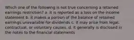 Which one of the following is not true concerning a retained earnings restriction? a. it is reported as a loss on the income statement b. it makes a portion of the balance of retained earnings unavailable for dividends c. it may arise from legal, contractual, or voluntary causes. d. it generally is disclosed in the notes to the financial statements