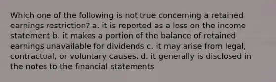 Which one of the following is not true concerning a retained earnings restriction? a. it is reported as a loss on the income statement b. it makes a portion of the balance of retained earnings unavailable for dividends c. it may arise from legal, contractual, or voluntary causes. d. it generally is disclosed in the notes to the financial statements