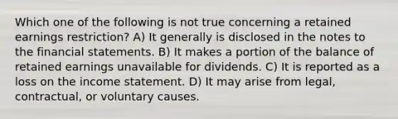 Which one of the following is not true concerning a retained earnings restriction? A) It generally is disclosed in the notes to the financial statements. B) It makes a portion of the balance of retained earnings unavailable for dividends. C) It is reported as a loss on the income statement. D) It may arise from legal, contractual, or voluntary causes.