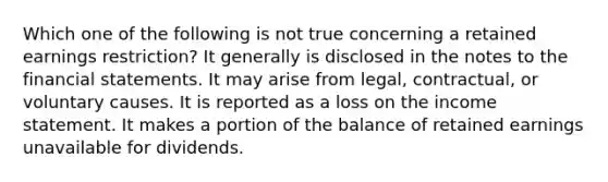 Which one of the following is not true concerning a retained earnings restriction? It generally is disclosed in the notes to the financial statements. It may arise from legal, contractual, or voluntary causes. It is reported as a loss on the income statement. It makes a portion of the balance of retained earnings unavailable for dividends.