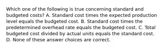 Which one of the following is true concerning standard and budgeted costs? A. Standard cost times the expected production level equals the budgeted cost. B. Standard cost times the predetermined overhead rate equals the budgeted cost. C. Total budgeted cost divided by actual units equals the standard cost. D. None of these answer choices are correct.