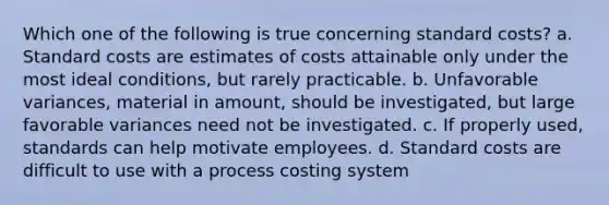 Which one of the following is true concerning standard costs? a. Standard costs are estimates of costs attainable only under the most ideal conditions, but rarely practicable. b. Unfavorable variances, material in amount, should be investigated, but large favorable variances need not be investigated. c. If properly used, standards can help motivate employees. d. Standard costs are difficult to use with a process costing system