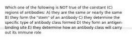 Which one of the following is NOT true of the constant (C) regions of antibodies: A) they are the same or nearly the same B) they form the "stem" of an antibody C) they determine the specific type of antibody class formed D) they form an antigen-binding site E) they determine how an antibody class will carry out its immune role