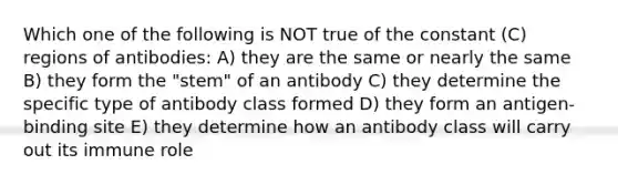 Which one of the following is NOT true of the constant (C) regions of antibodies: A) they are the same or nearly the same B) they form the "stem" of an antibody C) they determine the specific type of antibody class formed D) they form an antigen-binding site E) they determine how an antibody class will carry out its immune role