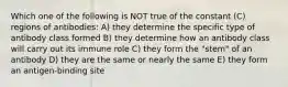 Which one of the following is NOT true of the constant (C) regions of antibodies: A) they determine the specific type of antibody class formed B) they determine how an antibody class will carry out its immune role C) they form the "stem" of an antibody D) they are the same or nearly the same E) they form an antigen-binding site