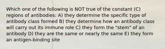 Which one of the following is NOT true of the constant (C) regions of antibodies: A) they determine the specific type of antibody class formed B) they determine how an antibody class will carry out its immune role C) they form the "stem" of an antibody D) they are the same or nearly the same E) they form an antigen-binding site