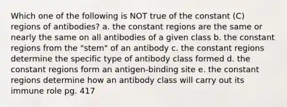 Which one of the following is NOT true of the constant (C) regions of antibodies? a. the constant regions are the same or nearly the same on all antibodies of a given class b. the constant regions from the "stem" of an antibody c. the constant regions determine the specific type of antibody class formed d. the constant regions form an antigen-binding site e. the constant regions determine how an antibody class will carry out its immune role pg. 417