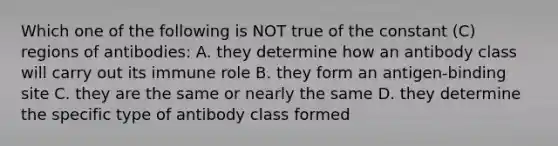 Which one of the following is NOT true of the constant (C) regions of antibodies: A. they determine how an antibody class will carry out its immune role B. they form an antigen-binding site C. they are the same or nearly the same D. they determine the specific type of antibody class formed