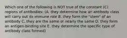 Which one of the following is NOT true of the constant (C) regions of antibodies: (A. they determine how an antibody class will carry out its immune role B. they form the "stem" of an antibody C. they are the same or nearly the same D. they form an antigen-binding site E. they determine the specific type of antibody class formed)