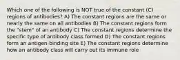 Which one of the following is NOT true of the constant (C) regions of antibodies? A) The constant regions are the same or nearly the same on all antibodies B) The constant regions form the "stem" of an antibody C) The constant regions determine the specific type of antibody class formed D) The constant regions form an antigen-binding site E) The constant regions determine how an antibody class will carry out its immune role