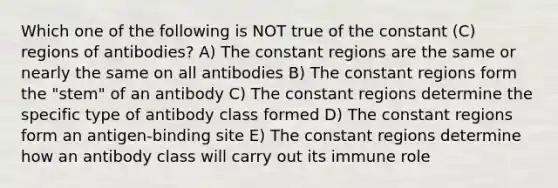 Which one of the following is NOT true of the constant (C) regions of antibodies? A) The constant regions are the same or nearly the same on all antibodies B) The constant regions form the "stem" of an antibody C) The constant regions determine the specific type of antibody class formed D) The constant regions form an antigen-binding site E) The constant regions determine how an antibody class will carry out its immune role