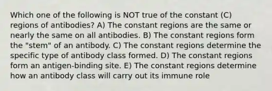 Which one of the following is NOT true of the constant (C) regions of antibodies? A) The constant regions are the same or nearly the same on all antibodies. B) The constant regions form the "stem" of an antibody. C) The constant regions determine the specific type of antibody class formed. D) The constant regions form an antigen-binding site. E) The constant regions determine how an antibody class will carry out its immune role