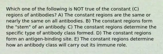 Which one of the following is NOT true of the constant (C) regions of antibodies? A) The constant regions are the same or nearly the same on all antibodies. B) The constant regions form the "stem" of an antibody. C) The constant regions determine the specific type of antibody class formed. D) The constant regions form an antigen-binding site. E) The constant regions determine how an antibody class will carry out its immune role.