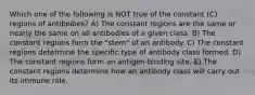 Which one of the following is NOT true of the constant (C) regions of antibodies? A) The constant regions are the same or nearly the same on all antibodies of a given class. B) The constant regions form the "stem" of an antibody. C) The constant regions determine the specific type of antibody class formed. D) The constant regions form an antigen-binding site. E) The constant regions determine how an antibody class will carry out its immune role.