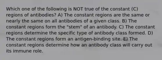 Which one of the following is NOT true of the constant (C) regions of antibodies? A) The constant regions are the same or nearly the same on all antibodies of a given class. B) The constant regions form the "stem" of an antibody. C) The constant regions determine the specific type of antibody class formed. D) The constant regions form an antigen-binding site. E) The constant regions determine how an antibody class will carry out its immune role.