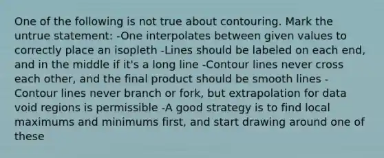 One of the following is not true about contouring. Mark the untrue statement: -One interpolates between given values to correctly place an isopleth -Lines should be labeled on each end, and in the middle if it's a long line -Contour lines never cross each other, and the final product should be smooth lines -Contour lines never branch or fork, but extrapolation for data void regions is permissible -A good strategy is to find local maximums and minimums first, and start drawing around one of these