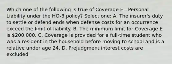 Which one of the following is true of Coverage E—Personal Liability under the HO-3 policy? Select one: A. The insurer's duty to settle or defend ends when defense costs for an occurrence exceed the limit of liability. B. The minimum limit for Coverage E is 200,000. C. Coverage is provided for a full-time student who was a resident in the household before moving to school and is a relative under age 24. D. Prejudgment interest costs are excluded.