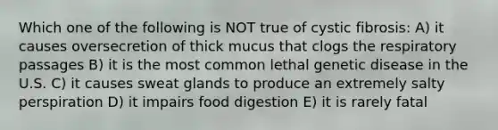 Which one of the following is NOT true of cystic fibrosis: A) it causes oversecretion of thick mucus that clogs the respiratory passages B) it is the most common lethal genetic disease in the U.S. C) it causes sweat glands to produce an extremely salty perspiration D) it impairs food digestion E) it is rarely fatal