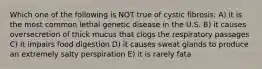 Which one of the following is NOT true of cystic fibrosis: A) it is the most common lethal genetic disease in the U.S. B) it causes oversecretion of thick mucus that clogs the respiratory passages C) it impairs food digestion D) it causes sweat glands to produce an extremely salty perspiration E) it is rarely fata