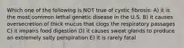 Which one of the following is NOT true of cystic fibrosis: A) it is the most common lethal genetic disease in the U.S. B) it causes oversecretion of thick mucus that clogs the respiratory passages C) it impairs food digestion D) it causes sweat glands to produce an extremely salty perspiration E) it is rarely fatal