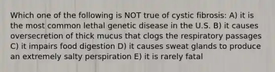 Which one of the following is NOT true of cystic fibrosis: A) it is the most common lethal genetic disease in the U.S. B) it causes oversecretion of thick mucus that clogs the respiratory passages C) it impairs food digestion D) it causes sweat glands to produce an extremely salty perspiration E) it is rarely fatal